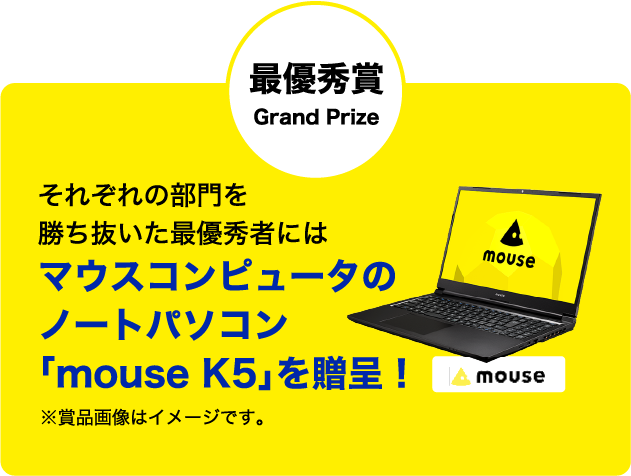 最優秀賞 Grand Prize それぞれの部門を勝ち抜いた最優秀者にはマウスコンピュータのノートパソコン「mouse K5」を贈呈！※賞品画像はイメージです。