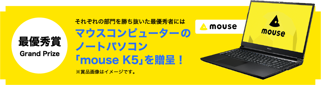 最優秀賞 Grand Prize それぞれの部門を勝ち抜いた最優秀者にはマウスコンピューターのノートパソコン「mouse K5」を贈呈！※賞品画像はイメージです。