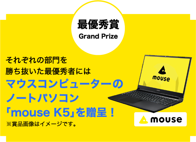 最優秀賞 Grand Prize それぞれの部門を勝ち抜いた最優秀者にはマウスコンピューターのノートパソコン「mouse K5」を贈呈！※賞品画像はイメージです。