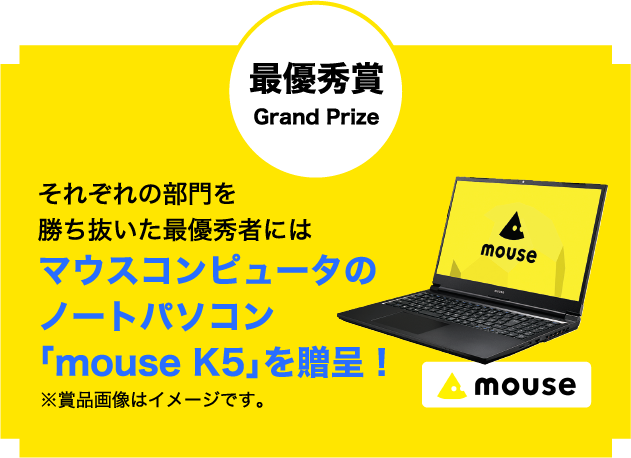 最優秀賞 Grand Prize それぞれの部門を勝ち抜いた最優秀者にはマウスコンピュータのノートパソコン「mouse K5」を贈呈！※賞品画像はイメージです。