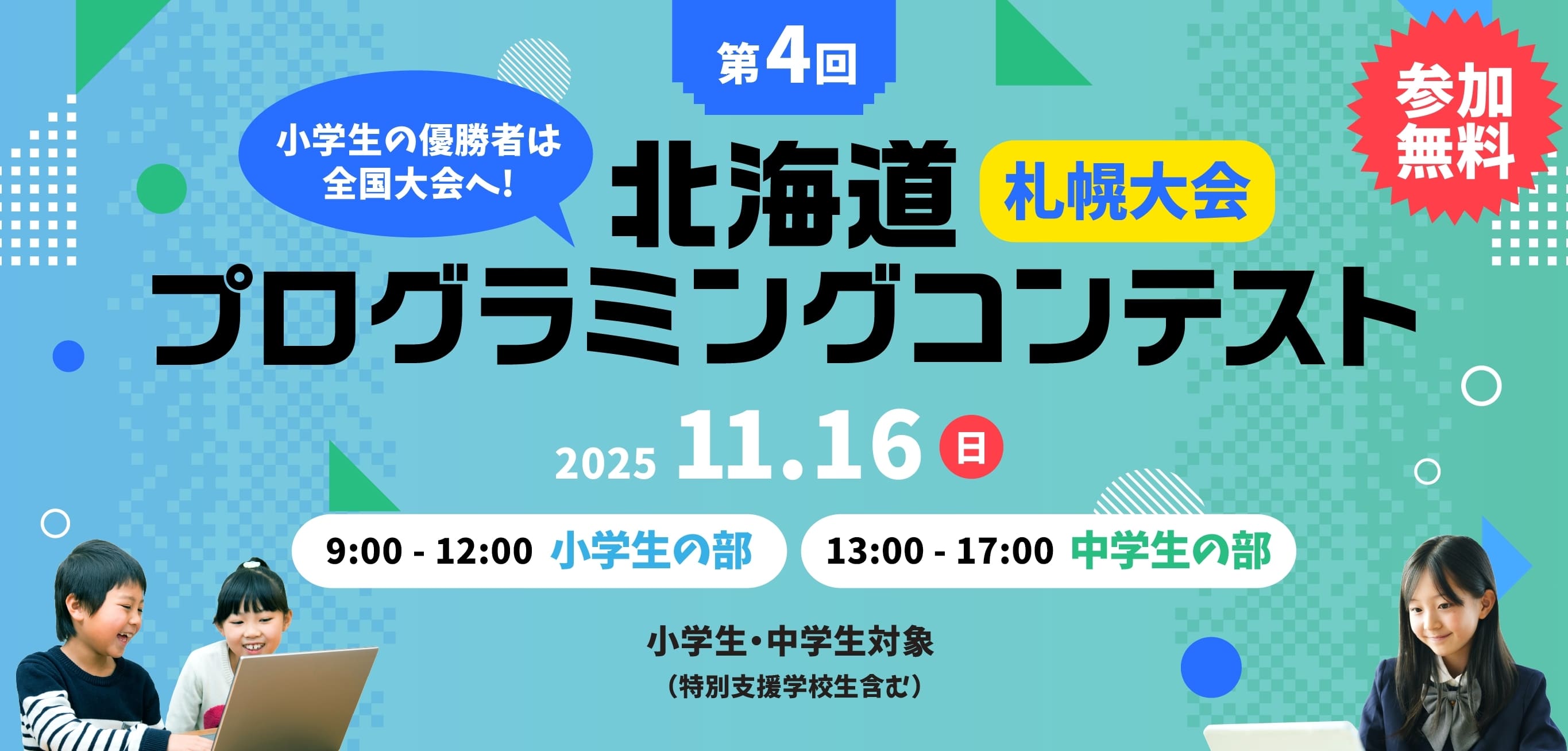 参加無料 小学生の優勝者は全国大会へ! 第3回 北海道プログラミングコンテスト 小学生・中学生対象（特別支援学校生含む） 11月16日(日) 9:00-12:00 小学生の部 / 13:00-17:00 中学生の部