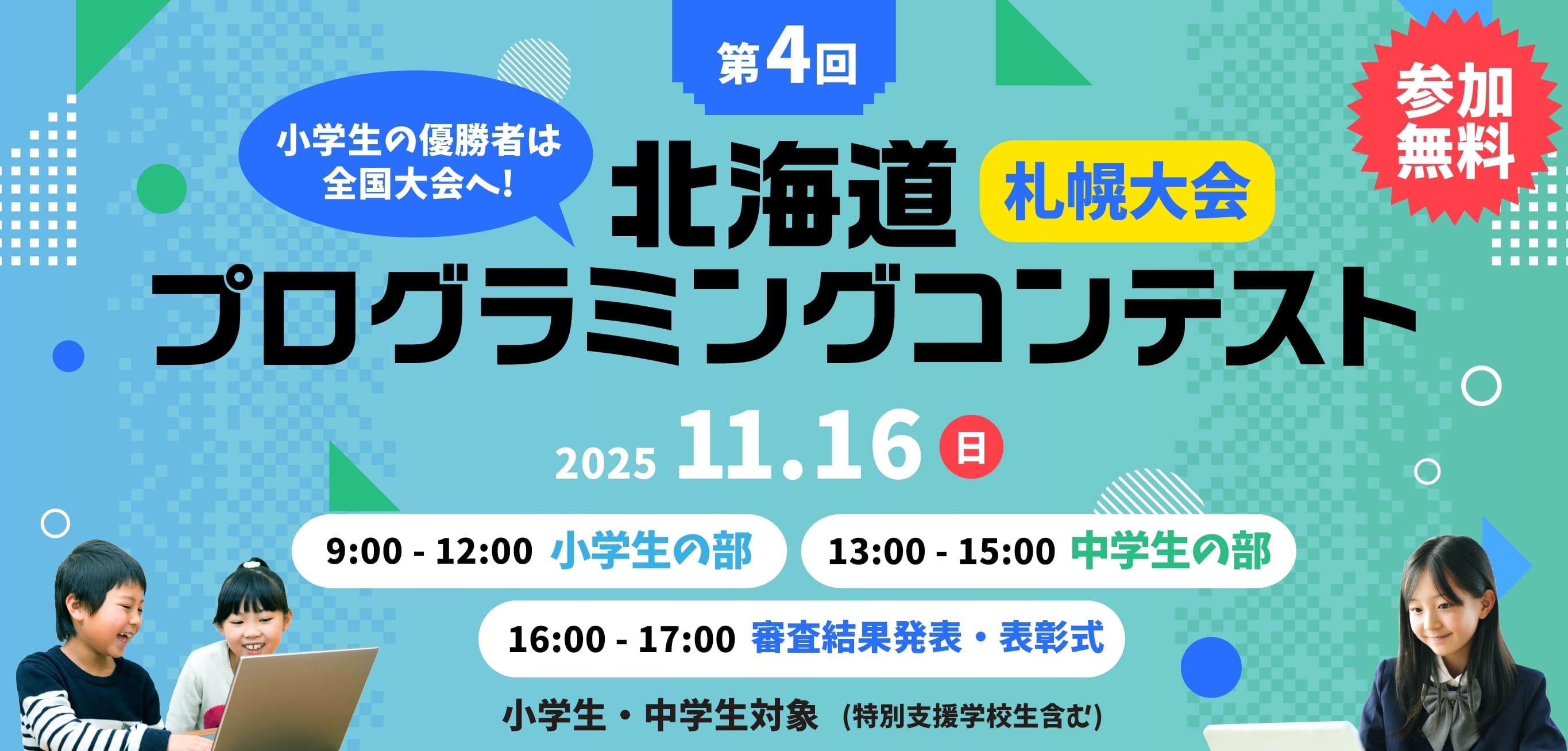 参加無料 小学生の優勝者は全国大会へ! 第4回 北海道プログラミングコンテスト 小学生・中学生対象(特別支援学校生含む) 11月16日(日) 9:00-12:00 小学生の部 / 13:00-15:00 中学生の部 / 16:00-17:00 審査結果発表・表彰式