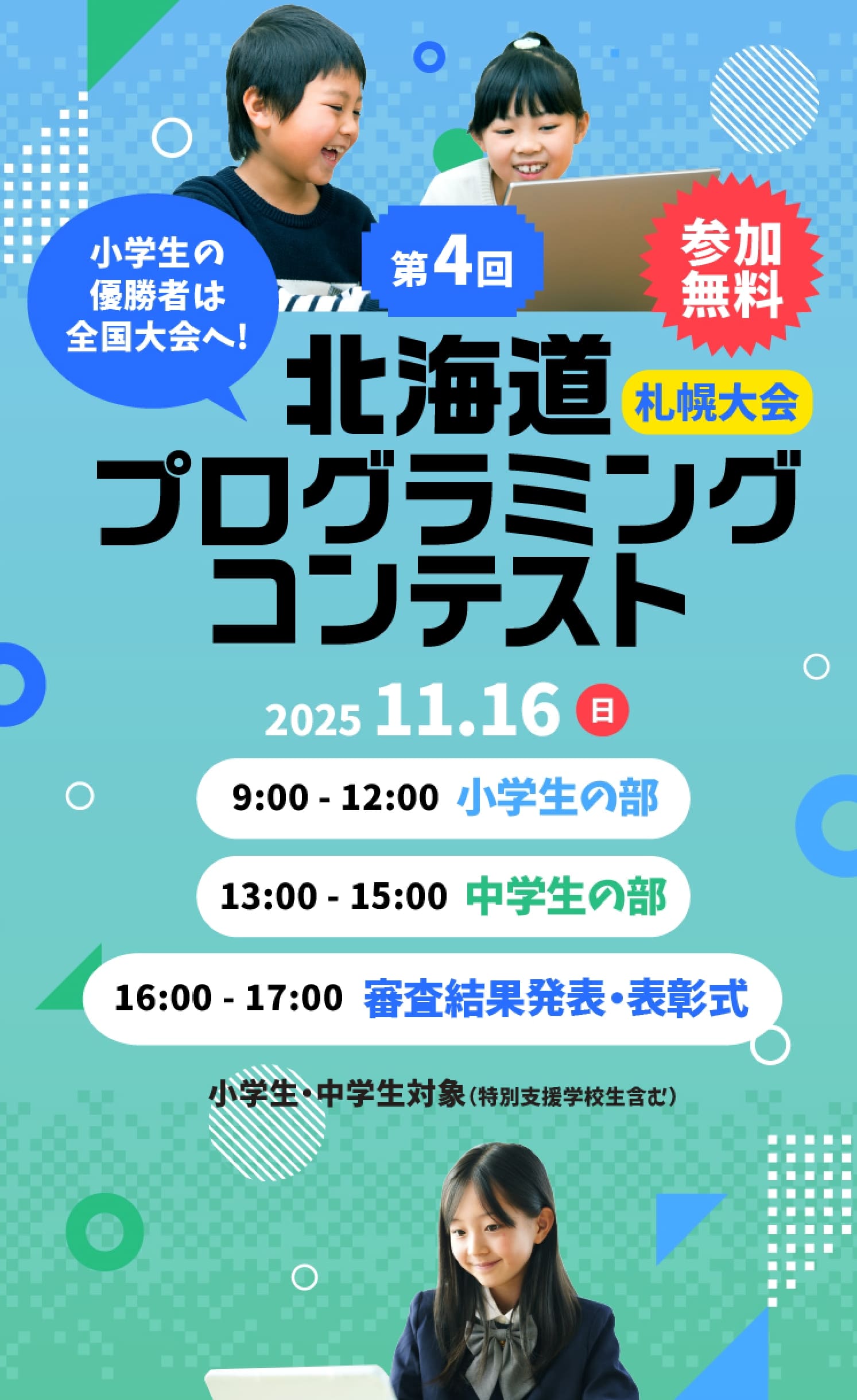 参加無料 小学生の優勝者は全国大会へ! 第4回 北海道プログラミングコンテスト 小学生・中学生対象（特別支援学校生含む） 11月16日(日) 9:00-12:00 小学生の部 / 13:00-17:00 中学生の部 / 16:00-17:00 審査結果発表・表彰式